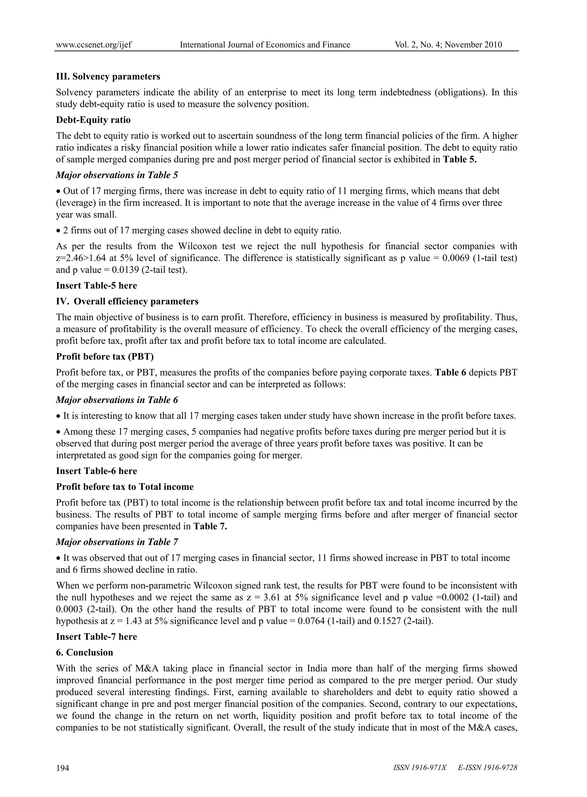 www.ccsenet.org/ijef International Journal of Economics and Finance Vol. 2, No. 4; November 2010
ISSN 1916-971X E-ISSN 1916-9728
194
III. Solvency parameters
Solvency parameters indicate the ability of an enterprise to meet its long term indebtedness (obligations). In this
study debt-equity ratio is used to measure the solvency position.
Debt-Equity ratio
The debt to equity ratio is worked out to ascertain soundness of the long term financial policies of the firm. A higher
ratio indicates a risky financial position while a lower ratio indicates safer financial position. The debt to equity ratio
of sample merged companies during pre and post merger period of financial sector is exhibited in Table 5.
Major observations in Table 5
 Out of 17 merging firms, there was increase in debt to equity ratio of 11 merging firms, which means that debt
(leverage) in the firm increased. It is important to note that the average increase in the value of 4 firms over three
year was small.
 2 firms out of 17 merging cases showed decline in debt to equity ratio.
As per the results from the Wilcoxon test we reject the null hypothesis for financial sector companies with
z=2.46>1.64 at 5% level of significance. The difference is statistically significant as p value = 0.0069 (1-tail test)
and p value = 0.0139 (2-tail test).
Insert Table-5 here
IV. Overall efficiency parameters
The main objective of business is to earn profit. Therefore, efficiency in business is measured by profitability. Thus,
a measure of profitability is the overall measure of efficiency. To check the overall efficiency of the merging cases,
profit before tax, profit after tax and profit before tax to total income are calculated.
Profit before tax (PBT)
Profit before tax, or PBT, measures the profits of the companies before paying corporate taxes. Table 6 depicts PBT
of the merging cases in financial sector and can be interpreted as follows:
Major observations in Table 6
 It is interesting to know that all 17 merging cases taken under study have shown increase in the profit before taxes.
 Among these 17 merging cases, 5 companies had negative profits before taxes during pre merger period but it is
observed that during post merger period the average of three years profit before taxes was positive. It can be
interpretated as good sign for the companies going for merger.
Insert Table-6 here
Profit before tax to Total income
Profit before tax (PBT) to total income is the relationship between profit before tax and total income incurred by the
business. The results of PBT to total income of sample merging firms before and after merger of financial sector
companies have been presented in Table 7.
Major observations in Table 7
 It was observed that out of 17 merging cases in financial sector, 11 firms showed increase in PBT to total income
and 6 firms showed decline in ratio.
When we perform non-parametric Wilcoxon signed rank test, the results for PBT were found to be inconsistent with
the null hypotheses and we reject the same as z = 3.61 at 5% significance level and p value =0.0002 (1-tail) and
0.0003 (2-tail). On the other hand the results of PBT to total income were found to be consistent with the null
hypothesis at z = 1.43 at 5% significance level and p value = 0.0764 (1-tail) and 0.1527 (2-tail).
Insert Table-7 here
6. Conclusion
With the series of M&A taking place in financial sector in India more than half of the merging firms showed
improved financial performance in the post merger time period as compared to the pre merger period. Our study
produced several interesting findings. First, earning available to shareholders and debt to equity ratio showed a
significant change in pre and post merger financial position of the companies. Second, contrary to our expectations,
we found the change in the return on net worth, liquidity position and profit before tax to total income of the
companies to be not statistically significant. Overall, the result of the study indicate that in most of the M&A cases,
 