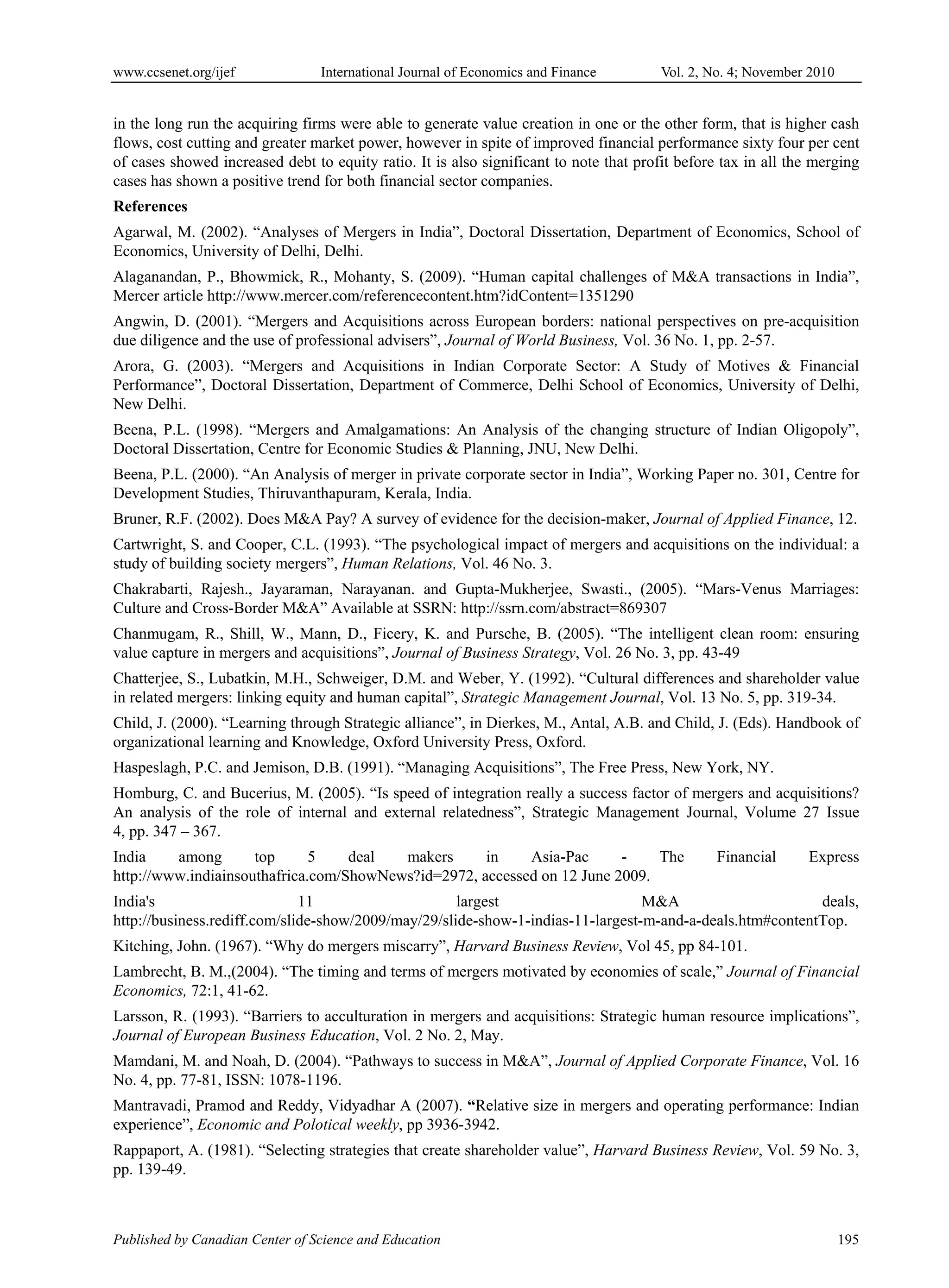 www.ccsenet.org/ijef International Journal of Economics and Finance Vol. 2, No. 4; November 2010
Published by Canadian Center of Science and Education 195
in the long run the acquiring firms were able to generate value creation in one or the other form, that is higher cash
flows, cost cutting and greater market power, however in spite of improved financial performance sixty four per cent
of cases showed increased debt to equity ratio. It is also significant to note that profit before tax in all the merging
cases has shown a positive trend for both financial sector companies.
References
Agarwal, M. (2002). “Analyses of Mergers in India”, Doctoral Dissertation, Department of Economics, School of
Economics, University of Delhi, Delhi.
Alaganandan, P., Bhowmick, R., Mohanty, S. (2009). “Human capital challenges of M&A transactions in India”,
Mercer article http://www.mercer.com/referencecontent.htm?idContent=1351290
Angwin, D. (2001). “Mergers and Acquisitions across European borders: national perspectives on pre-acquisition
due diligence and the use of professional advisers”, Journal of World Business, Vol. 36 No. 1, pp. 2-57.
Arora, G. (2003). “Mergers and Acquisitions in Indian Corporate Sector: A Study of Motives & Financial
Performance”, Doctoral Dissertation, Department of Commerce, Delhi School of Economics, University of Delhi,
New Delhi.
Beena, P.L. (1998). “Mergers and Amalgamations: An Analysis of the changing structure of Indian Oligopoly”,
Doctoral Dissertation, Centre for Economic Studies & Planning, JNU, New Delhi.
Beena, P.L. (2000). “An Analysis of merger in private corporate sector in India”, Working Paper no. 301, Centre for
Development Studies, Thiruvanthapuram, Kerala, India.
Bruner, R.F. (2002). Does M&A Pay? A survey of evidence for the decision-maker, Journal of Applied Finance, 12.
Cartwright, S. and Cooper, C.L. (1993). “The psychological impact of mergers and acquisitions on the individual: a
study of building society mergers”, Human Relations, Vol. 46 No. 3.
Chakrabarti, Rajesh., Jayaraman, Narayanan. and Gupta-Mukherjee, Swasti., (2005). “Mars-Venus Marriages:
Culture and Cross-Border M&A” Available at SSRN: http://ssrn.com/abstract=869307
Chanmugam, R., Shill, W., Mann, D., Ficery, K. and Pursche, B. (2005). “The intelligent clean room: ensuring
value capture in mergers and acquisitions”, Journal of Business Strategy, Vol. 26 No. 3, pp. 43-49
Chatterjee, S., Lubatkin, M.H., Schweiger, D.M. and Weber, Y. (1992). “Cultural differences and shareholder value
in related mergers: linking equity and human capital”, Strategic Management Journal, Vol. 13 No. 5, pp. 319-34.
Child, J. (2000). “Learning through Strategic alliance”, in Dierkes, M., Antal, A.B. and Child, J. (Eds). Handbook of
organizational learning and Knowledge, Oxford University Press, Oxford.
Haspeslagh, P.C. and Jemison, D.B. (1991). “Managing Acquisitions”, The Free Press, New York, NY.
Homburg, C. and Bucerius, M. (2005). “Is speed of integration really a success factor of mergers and acquisitions?
An analysis of the role of internal and external relatedness”, Strategic Management Journal, Volume 27 Issue
4, pp. 347 – 367.
India among top 5 deal makers in Asia-Pac - The Financial Express
http://www.indiainsouthafrica.com/ShowNews?id=2972, accessed on 12 June 2009.
India's 11 largest M&A deals,
http://business.rediff.com/slide-show/2009/may/29/slide-show-1-indias-11-largest-m-and-a-deals.htm#contentTop.
Kitching, John. (1967). “Why do mergers miscarry”, Harvard Business Review, Vol 45, pp 84-101.
Lambrecht, B. M.,(2004). “The timing and terms of mergers motivated by economies of scale,” Journal of Financial
Economics, 72:1, 41-62.
Larsson, R. (1993). “Barriers to acculturation in mergers and acquisitions: Strategic human resource implications”,
Journal of European Business Education, Vol. 2 No. 2, May.
Mamdani, M. and Noah, D. (2004). “Pathways to success in M&A”, Journal of Applied Corporate Finance, Vol. 16
No. 4, pp. 77-81, ISSN: 1078-1196.
Mantravadi, Pramod and Reddy, Vidyadhar A (2007). “Relative size in mergers and operating performance: Indian
experience”, Economic and Polotical weekly, pp 3936-3942.
Rappaport, A. (1981). “Selecting strategies that create shareholder value”, Harvard Business Review, Vol. 59 No. 3,
pp. 139-49.
 