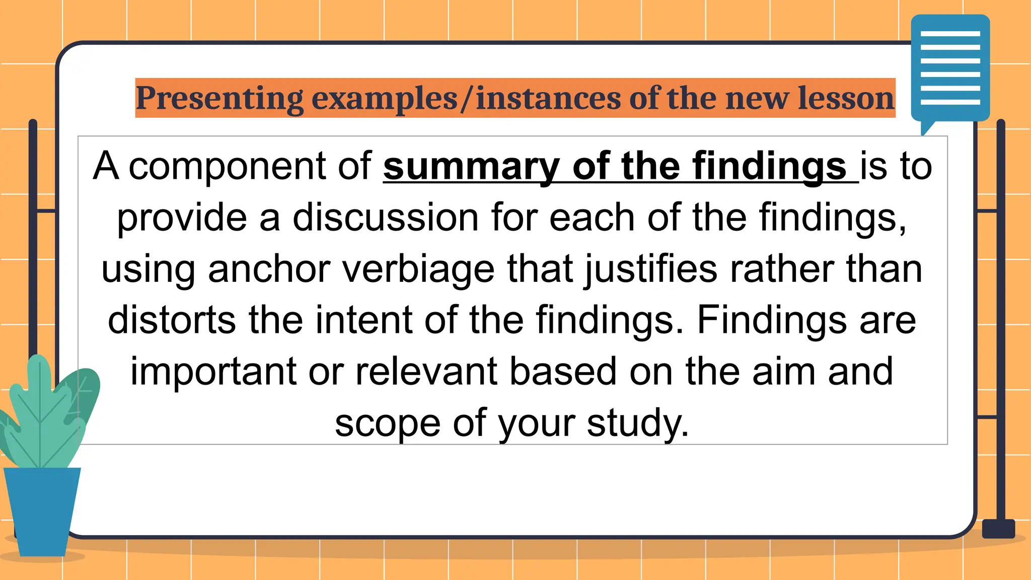 Presenting examples/instances of the new lesson
A component of summary of the findings is to
provide a discussion for each of the findings,
using anchor verbiage that justifies rather than
distorts the intent of the findings. Findings are
important or relevant based on the aim and
scope of your study.
 