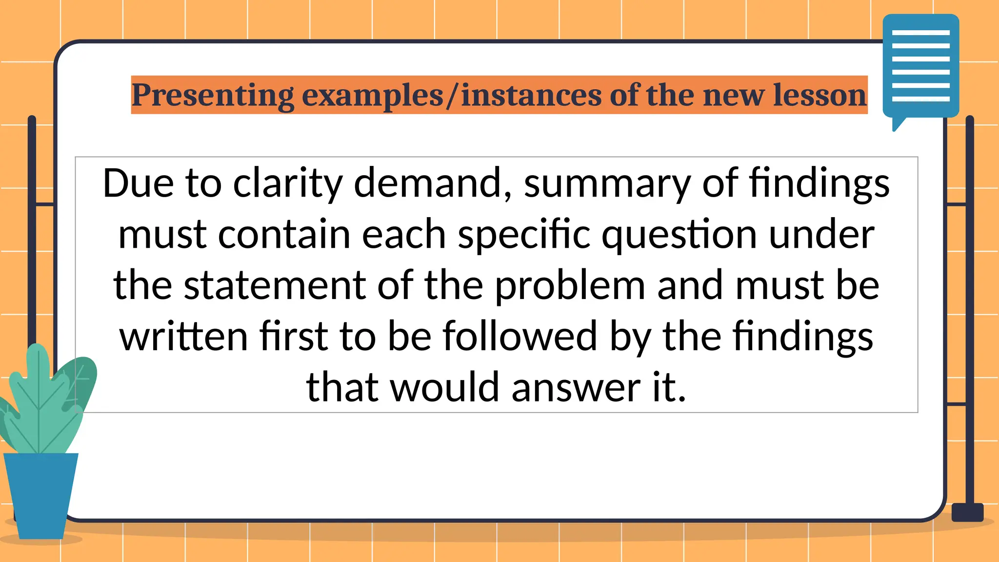 Presenting examples/instances of the new lesson
Due to clarity demand, summary of findings
must contain each specific question under
the statement of the problem and must be
written first to be followed by the findings
that would answer it.
 