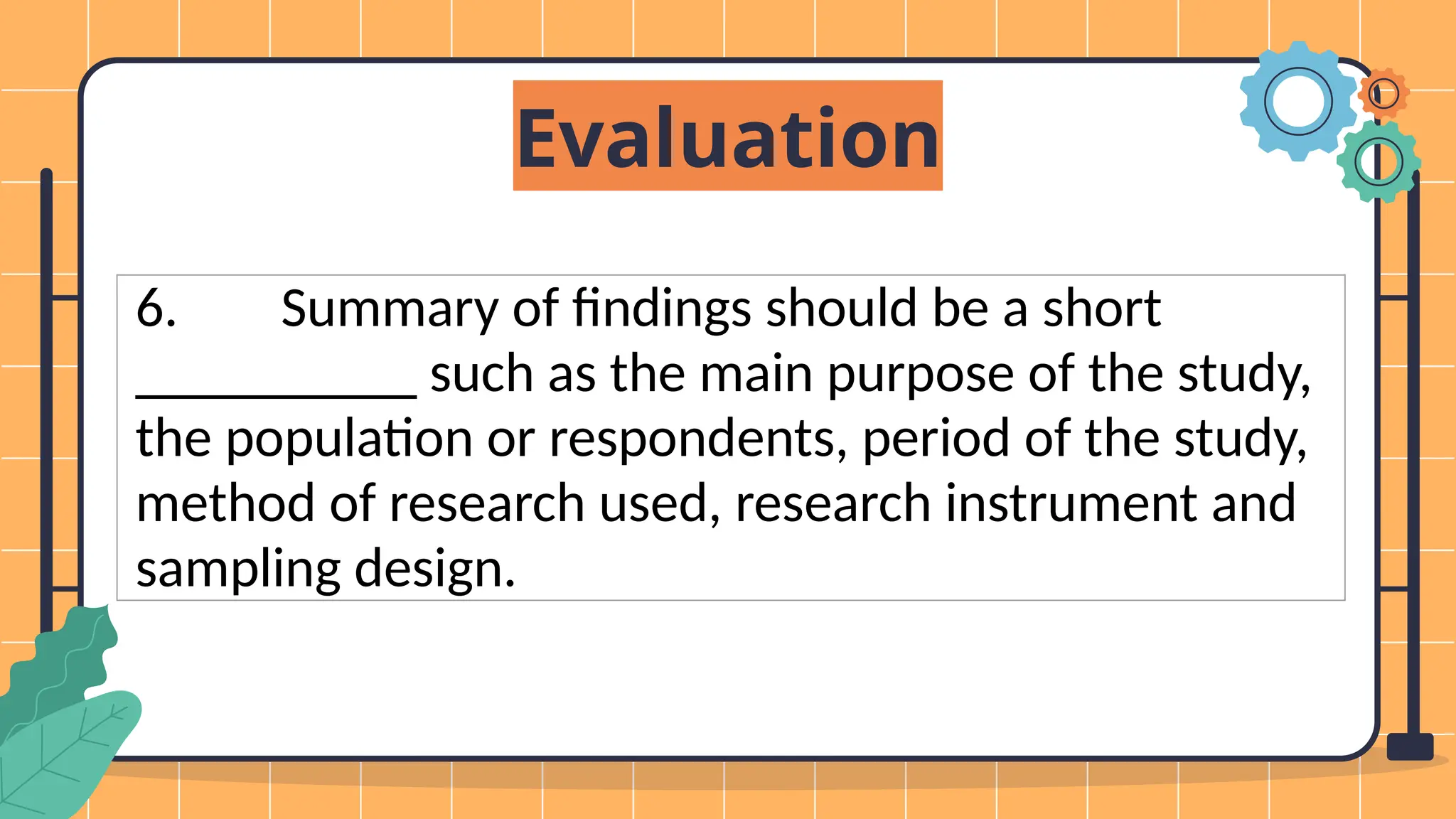 Evaluation
6. Summary of findings should be a short
__________ such as the main purpose of the study,
the population or respondents, period of the study,
method of research used, research instrument and
sampling design.
 