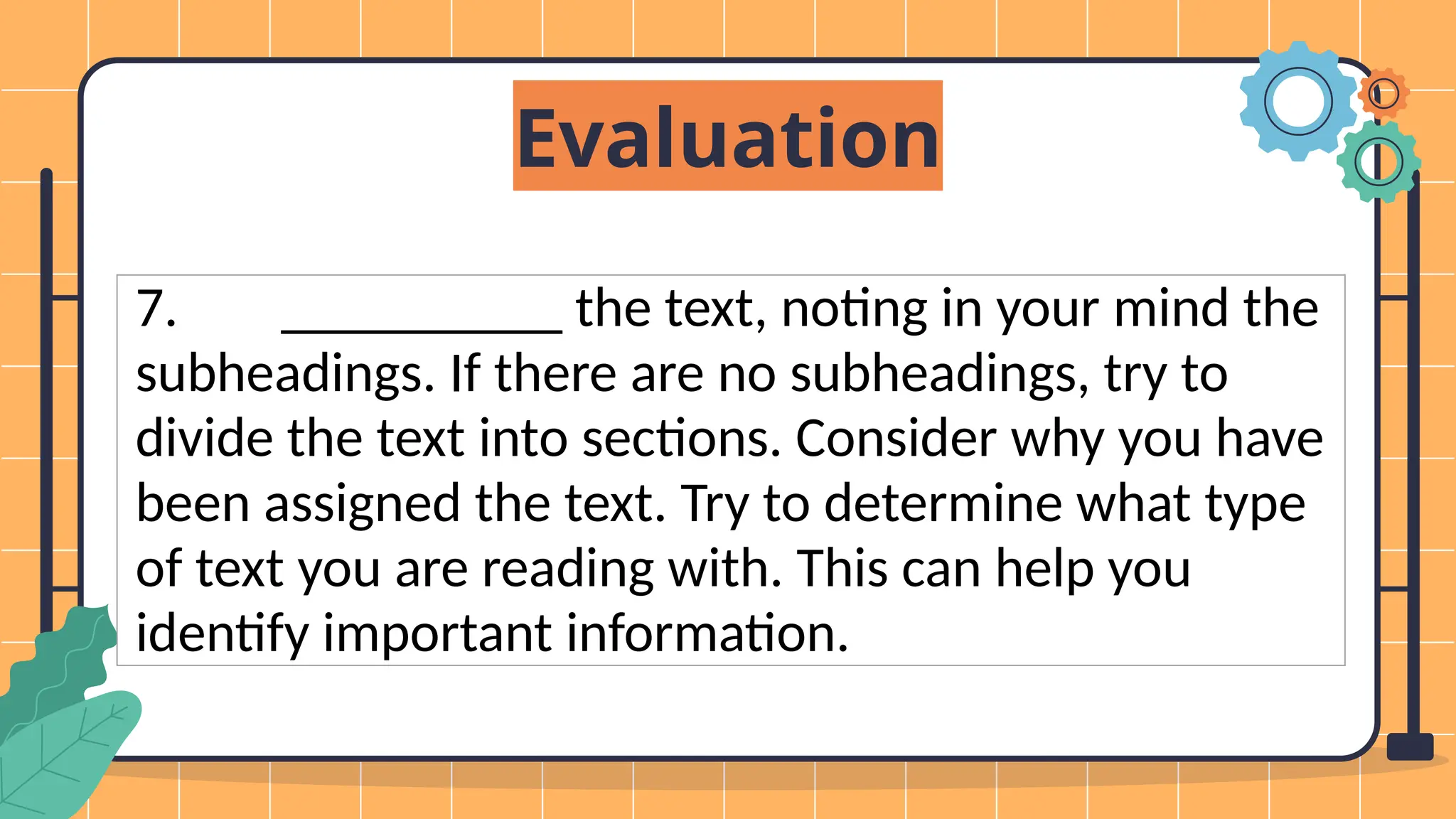 Evaluation
7. __________ the text, noting in your mind the
subheadings. If there are no subheadings, try to
divide the text into sections. Consider why you have
been assigned the text. Try to determine what type
of text you are reading with. This can help you
identify important information.
 