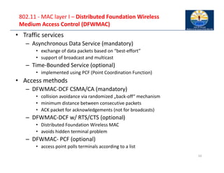802.11 ‐ MAC layer I – Distributed Foundation Wireless
Medium Access Control (DFWMAC)
• Traffic services
– Asynchronous Data Service (mandatory)
• exchange of data packets based on “best‐effort”
• support of broadcast and multicast
– Time‐Bounded Service (optional)
• implemented using PCF (Point Coordination Function)
• Access methods
– DFWMAC‐DCF CSMA/CA (mandatory)
• collision avoidance via randomized „back‐off“ mechanism
• minimum distance between consecutive packets
• ACK packet for acknowledgements (not for broadcasts)
– DFWMAC‐DCF w/ RTS/CTS (optional)
• Distributed Foundation Wireless MAC
• avoids hidden terminal problem
– DFWMAC‐ PCF (optional)
• access point polls terminals according to a list
10
 