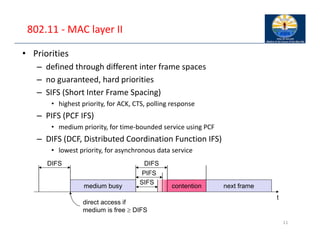 802.11 ‐ MAC layer II
• Priorities
– defined through different inter frame spaces
– no guaranteed, hard priorities
– SIFS (Short Inter Frame Spacing)
• highest priority, for ACK, CTS, polling response
– PIFS (PCF IFS)
• medium priority, for time‐bounded service using PCF
– DIFS (DCF, Distributed Coordination Function IFS)
• lowest priority, for asynchronous data service
11
t
medium busy
SIFS
PIFS
DIFS
DIFS
next frame
contention
direct access if
medium is free  DIFS
 