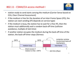 802.11 ‐ CSMA/CA access method I
• station ready to send starts sensing the medium (Carrier Sense based on
CCA, Clear Channel Assessment)
• if the medium is free for the duration of an Inter‐Frame Space (IFS), the
station can start sending (IFS depends on service type)
• if the medium is busy, the station has to wait for a free IFS, then the
station must additionally wait a random back‐off time (collision
avoidance, multiple of slot‐time)
• if another station occupies the medium during the back‐off time of the
station, the back‐off timer stops (fairness
12
t
medium busy
DIFS
DIFS
next frame
contention window
(randomized back-off
mechanism)
slot time (20µs)
direct access if
medium is free  DIFS
 