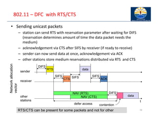 802.11 – DFC with RTS/CTS
• Sending unicast packets
– station can send RTS with reservation parameter after waiting for DIFS
(reservation determines amount of time the data packet needs the
medium)
– acknowledgement via CTS after SIFS by receiver (if ready to receive)
– sender can now send data at once, acknowledgement via ACK
– other stations store medium reservations distributed via RTS and CTS
16
t
SIFS
DIFS
data
ACK
other
stations
receiver
sender
data
DIFS
RTS
CTS
SIFS SIFS
NAV (RTS)
NAV (CTS)
defer access contention
Network
allocation
vector
RTS/CTS can be present for some packets and not for other
 