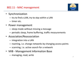 802.11 ‐ MAC management
• Synchronization
– try to find a LAN, try to stay within a LAN
– timer etc.
• Power management
– sleep‐mode without missing a message
– periodic sleep, frame buffering, traffic measurements
• Association/Reassociation
– integration into a LAN
– roaming, i.e. change networks by changing access points
– scanning, i.e. active search for a network
• MIB ‐ Management Information Base
– managing, read, write
17
 