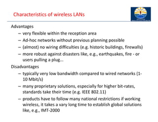 Characteristics of wireless LANs
Advantages
– very flexible within the reception area
– Ad‐hoc networks without previous planning possible
– (almost) no wiring difficulties (e.g. historic buildings, firewalls)
– more robust against disasters like, e.g., earthquakes, fire ‐ or
users pulling a plug...
Disadvantages
– typically very low bandwidth compared to wired networks (1‐
10 Mbit/s)
– many proprietary solutions, especially for higher bit‐rates,
standards take their time (e.g. IEEE 802.11)
– products have to follow many national restrictions if working
wireless, it takes a vary long time to establish global solutions
like, e.g., IMT‐2000
 