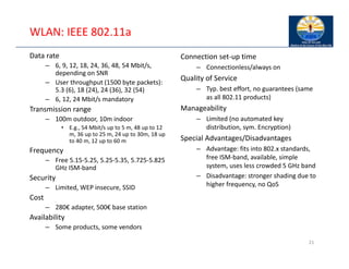 21
WLAN: IEEE 802.11a
Data rate
– 6, 9, 12, 18, 24, 36, 48, 54 Mbit/s,
depending on SNR
– User throughput (1500 byte packets):
5.3 (6), 18 (24), 24 (36), 32 (54)
– 6, 12, 24 Mbit/s mandatory
Transmission range
– 100m outdoor, 10m indoor
• E.g., 54 Mbit/s up to 5 m, 48 up to 12
m, 36 up to 25 m, 24 up to 30m, 18 up
to 40 m, 12 up to 60 m
Frequency
– Free 5.15‐5.25, 5.25‐5.35, 5.725‐5.825
GHz ISM‐band
Security
– Limited, WEP insecure, SSID
Cost
– 280€ adapter, 500€ base station
Availability
– Some products, some vendors
Connection set‐up time
– Connectionless/always on
Quality of Service
– Typ. best effort, no guarantees (same
as all 802.11 products)
Manageability
– Limited (no automated key
distribution, sym. Encryption)
Special Advantages/Disadvantages
– Advantage: fits into 802.x standards,
free ISM‐band, available, simple
system, uses less crowded 5 GHz band
– Disadvantage: stronger shading due to
higher frequency, no QoS
 