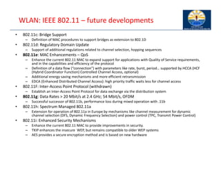 WLAN: IEEE 802.11 – future developments
• 802.11c: Bridge Support
– Definition of MAC procedures to support bridges as extension to 802.1D
• 802.11d: Regulatory Domain Update
– Support of additional regulations related to channel selection, hopping sequences
• 802.11e: MAC Enhancements – QoS
– Enhance the current 802.11 MAC to expand support for applications with Quality of Service requirements,
and in the capabilities and efficiency of the protocol
– Definition of a data flow (“connection”) with parameters like rate, burst, period… supported by HCCA (HCF
(Hybrid Coordinator Function) Controlled Channel Access, optional)
– Additional energy saving mechanisms and more efficient retransmission
– EDCA (Enhanced Distributed Channel Access): high priority traffic waits less for channel access
• 802.11F: Inter‐Access Point Protocol (withdrawn)
– Establish an Inter‐Access Point Protocol for data exchange via the distribution system
• 802.11g: Data Rates > 20 Mbit/s at 2.4 GHz; 54 Mbit/s, OFDM
– Successful successor of 802.11b, performance loss during mixed operation with .11b
• 802.11h: Spectrum Managed 802.11a
– Extension for operation of 802.11a in Europe by mechanisms like channel measurement for dynamic
channel selection (DFS, Dynamic Frequency Selection) and power control (TPC, Transmit Power Control)
• 802.11i: Enhanced Security Mechanisms
– Enhance the current 802.11 MAC to provide improvements in security.
– TKIP enhances the insecure WEP, but remains compatible to older WEP systems
– AES provides a secure encryption method and is based on new hardware
 
