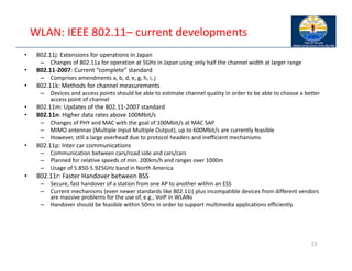 WLAN: IEEE 802.11– current developments
• 802.11j: Extensions for operations in Japan
– Changes of 802.11a for operation at 5GHz in Japan using only half the channel width at larger range
• 802.11‐2007: Current “complete” standard
– Comprises amendments a, b, d, e, g, h, i, j
• 802.11k: Methods for channel measurements
– Devices and access points should be able to estimate channel quality in order to be able to choose a better
access point of channel
• 802.11m: Updates of the 802.11‐2007 standard
• 802.11n: Higher data rates above 100Mbit/s
– Changes of PHY and MAC with the goal of 100Mbit/s at MAC SAP
– MIMO antennas (Multiple Input Multiple Output), up to 600Mbit/s are currently feasible
– However, still a large overhead due to protocol headers and inefficient mechanisms
• 802.11p: Inter car communications
– Communication between cars/road side and cars/cars
– Planned for relative speeds of min. 200km/h and ranges over 1000m
– Usage of 5.850‐5.925GHz band in North America
• 802.11r: Faster Handover between BSS
– Secure, fast handover of a station from one AP to another within an ESS
– Current mechanisms (even newer standards like 802.11i) plus incompatible devices from different vendors
are massive problems for the use of, e.g., VoIP in WLANs
– Handover should be feasible within 50ms in order to support multimedia applications efficiently
23
 