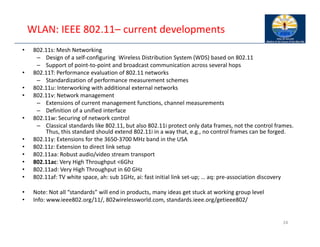 WLAN: IEEE 802.11– current developments
• 802.11s: Mesh Networking
– Design of a self‐configuring Wireless Distribution System (WDS) based on 802.11
– Support of point‐to‐point and broadcast communication across several hops
• 802.11T: Performance evaluation of 802.11 networks
– Standardization of performance measurement schemes
• 802.11u: Interworking with additional external networks
• 802.11v: Network management
– Extensions of current management functions, channel measurements
– Definition of a unified interface
• 802.11w: Securing of network control
– Classical standards like 802.11, but also 802.11i protect only data frames, not the control frames.
Thus, this standard should extend 802.11i in a way that, e.g., no control frames can be forged.
• 802.11y: Extensions for the 3650‐3700 MHz band in the USA
• 802.11z: Extension to direct link setup
• 802.11aa: Robust audio/video stream transport
• 802.11ac: Very High Throughput <6Ghz
• 802.11ad: Very High Throughput in 60 GHz
• 802.11af: TV white space, ah: sub 1GHz, ai: fast initial link set‐up; … aq: pre‐association discovery
• Note: Not all “standards” will end in products, many ideas get stuck at working group level
• Info: www.ieee802.org/11/, 802wirelessworld.com, standards.ieee.org/getieee802/
24
 