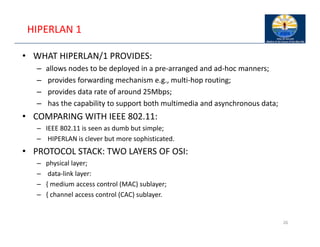 HIPERLAN 1
• WHAT HIPERLAN/1 PROVIDES:
– allows nodes to be deployed in a pre‐arranged and ad‐hoc manners;
– provides forwarding mechanism e.g., multi‐hop routing;
– provides data rate of around 25Mbps;
– has the capability to support both multimedia and asynchronous data;
• COMPARING WITH IEEE 802.11:
– IEEE 802.11 is seen as dumb but simple;
– HIPERLAN is clever but more sophisticated.
• PROTOCOL STACK: TWO LAYERS OF OSI:
– physical layer;
– data‐link layer:
– { medium access control (MAC) sublayer;
– { channel access control (CAC) sublayer.
26
 