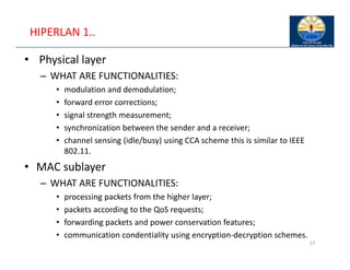 HIPERLAN 1..
• Physical layer
– WHAT ARE FUNCTIONALITIES:
• modulation and demodulation;
• forward error corrections;
• signal strength measurement;
• synchronization between the sender and a receiver;
• channel sensing (idle/busy) using CCA scheme this is similar to IEEE
802.11.
• MAC sublayer
– WHAT ARE FUNCTIONALITIES:
• processing packets from the higher layer;
• packets according to the QoS requests;
• forwarding packets and power conservation features;
• communication condentiality using encryption‐decryption schemes.
27
 