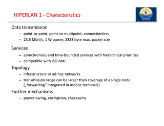 HIPERLAN 1 ‐ Characteristics
Data transmission
– point‐to‐point, point‐to‐multipoint, connectionless
– 23.5 Mbit/s, 1 W power, 2383 byte max. packet size
Services
– asynchronous and time‐bounded services with hierarchical priorities
– compatible with ISO MAC
Topology
– infrastructure or ad‐hoc networks
– transmission range can be larger then coverage of a single node
(„forwarding“ integrated in mobile terminals)
Further mechanisms
– power saving, encryption, checksums
 