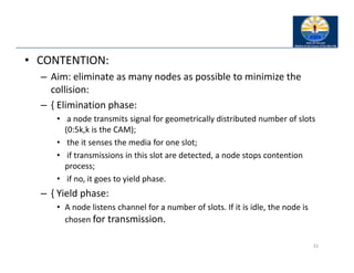 • CONTENTION:
– Aim: eliminate as many nodes as possible to minimize the
collision:
– { Elimination phase:
• a node transmits signal for geometrically distributed number of slots
(0:5k,k is the CAM);
• the it senses the media for one slot;
• if transmissions in this slot are detected, a node stops contention
process;
• if no, it goes to yield phase.
– { Yield phase:
• A node listens channel for a number of slots. If it is idle, the node is
chosen for transmission.
31
 