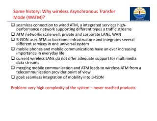 Some history: Why wireless Asynchronous Transfer
Mode (WATM)?
 seamless connection to wired ATM, a integrated services high‐
performance network supporting different types a traffic streams
 ATM networks scale well: private and corporate LANs, WAN
 B‐ISDN uses ATM as backbone infrastructure and integrates several
different services in one universal system
 mobile phones and mobile communications have an ever increasing
importance in everyday life
 current wireless LANs do not offer adequate support for multimedia
data streams
 merging mobile communication and ATM leads to wireless ATM from a
telecommunication provider point of view
 goal: seamless integration of mobility into B‐ISDN
Problem: very high complexity of the system – never reached products
 