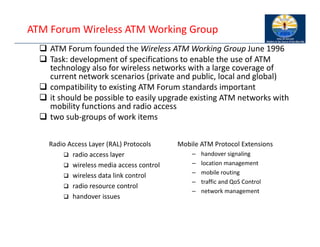 ATM Forum Wireless ATM Working Group
 ATM Forum founded the Wireless ATM Working Group June 1996
 Task: development of specifications to enable the use of ATM
technology also for wireless networks with a large coverage of
current network scenarios (private and public, local and global)
 compatibility to existing ATM Forum standards important
 it should be possible to easily upgrade existing ATM networks with
mobility functions and radio access
 two sub‐groups of work items
Mobile ATM Protocol Extensions
– handover signaling
– location management
– mobile routing
– traffic and QoS Control
– network management
Radio Access Layer (RAL) Protocols
 radio access layer
 wireless media access control
 wireless data link control
 radio resource control
 handover issues
 