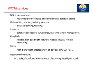 WATM services
Office environment
– multimedia conferencing, online multimedia database access
Universities, schools, training centers
– distance learning, teaching
Industry
– database connection, surveillance, real‐time factory management
Hospitals
– reliable, high‐bandwidth network, medical images, remote
monitoring
Home
– high‐bandwidth interconnect of devices (TV, CD, PC, ...)
Networked vehicles
– trucks, aircraft etc. interconnect, platooning, intelligent roads
 
