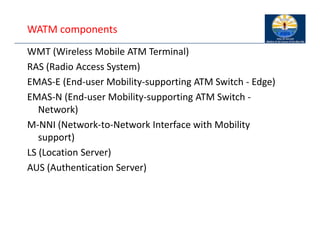 WATM components
WMT (Wireless Mobile ATM Terminal)
RAS (Radio Access System)
EMAS‐E (End‐user Mobility‐supporting ATM Switch ‐ Edge)
EMAS‐N (End‐user Mobility‐supporting ATM Switch ‐
Network)
M‐NNI (Network‐to‐Network Interface with Mobility
support)
LS (Location Server)
AUS (Authentication Server)
 