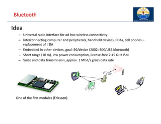 Bluetooth
Idea
– Universal radio interface for ad‐hoc wireless connectivity
– Interconnecting computer and peripherals, handheld devices, PDAs, cell phones –
replacement of IrDA
– Embedded in other devices, goal: 5€/device (2002: 50€/USB bluetooth)
– Short range (10 m), low power consumption, license‐free 2.45 GHz ISM
– Voice and data transmission, approx. 1 Mbit/s gross data rate
One of the first modules (Ericsson).
 