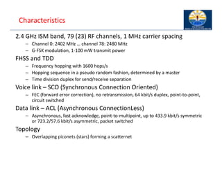 Characteristics
2.4 GHz ISM band, 79 (23) RF channels, 1 MHz carrier spacing
– Channel 0: 2402 MHz … channel 78: 2480 MHz
– G‐FSK modulation, 1‐100 mW transmit power
FHSS and TDD
– Frequency hopping with 1600 hops/s
– Hopping sequence in a pseudo random fashion, determined by a master
– Time division duplex for send/receive separation
Voice link – SCO (Synchronous Connection Oriented)
– FEC (forward error correction), no retransmission, 64 kbit/s duplex, point‐to‐point,
circuit switched
Data link – ACL (Asynchronous ConnectionLess)
– Asynchronous, fast acknowledge, point‐to‐multipoint, up to 433.9 kbit/s symmetric
or 723.2/57.6 kbit/s asymmetric, packet switched
Topology
– Overlapping piconets (stars) forming a scatternet
 