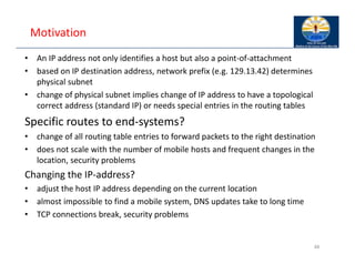 Motivation
• An IP address not only identifies a host but also a point‐of‐attachment
• based on IP destination address, network prefix (e.g. 129.13.42) determines
physical subnet
• change of physical subnet implies change of IP address to have a topological
correct address (standard IP) or needs special entries in the routing tables
Specific routes to end‐systems?
• change of all routing table entries to forward packets to the right destination
• does not scale with the number of mobile hosts and frequent changes in the
location, security problems
Changing the IP‐address?
• adjust the host IP address depending on the current location
• almost impossible to find a mobile system, DNS updates take to long time
• TCP connections break, security problems
48
 
