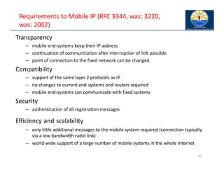 Requirements to Mobile IP (RFC 3344, was: 3220,
was: 2002)
Transparency
– mobile end‐systems keep their IP address
– continuation of communication after interruption of link possible
– point of connection to the fixed network can be changed
Compatibility
– support of the same layer 2 protocols as IP
– no changes to current end‐systems and routers required
– mobile end‐systems can communicate with fixed systems
Security
– authentication of all registration messages
Efficiency and scalability
– only little additional messages to the mobile system required (connection typically
via a low bandwidth radio link)
– world‐wide support of a large number of mobile systems in the whole Internet
49
 