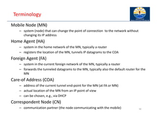 Terminology
Mobile Node (MN)
– system (node) that can change the point of connection to the network without
changing its IP address
Home Agent (HA)
– system in the home network of the MN, typically a router
– registers the location of the MN, tunnels IP datagrams to the COA
Foreign Agent (FA)
– system in the current foreign network of the MN, typically a router
– forwards the tunneled datagrams to the MN, typically also the default router for the
MN
Care‐of Address (COA)
– address of the current tunnel end‐point for the MN (at FA or MN)
– actual location of the MN from an IP point of view
– can be chosen, e.g., via DHCP
Correspondent Node (CN)
– communication partner (the node communicating with the mobile) 50
 