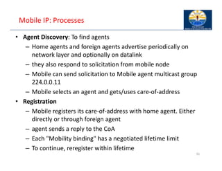 Mobile IP: Processes
• Agent Discovery: To find agents
– Home agents and foreign agents advertise periodically on
network layer and optionally on datalink
– they also respond to solicitation from mobile node
– Mobile can send solicitation to Mobile agent multicast group
224.0.0.11
– Mobile selects an agent and gets/uses care‐of‐address
• Registration
– Mobile registers its care‐of‐address with home agent. Either
directly or through foreign agent
– agent sends a reply to the CoA
– Each "Mobility binding" has a negotiated lifetime limit
– To continue, reregister within lifetime
51
 