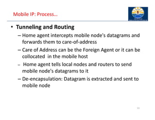 Mobile IP: Process…
• Tunneling and Routing
– Home agent intercepts mobile node's datagrams and
forwards them to care‐of‐address
– Care of Address can be the Foreign Agent or it can be
collocated in the mobile host
– Home agent tells local nodes and routers to send
mobile node's datagrams to it
– De‐encapsulation: Datagram is extracted and sent to
mobile node
53
 