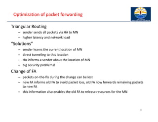 Optimization of packet forwarding
Triangular Routing
– sender sends all packets via HA to MN
– higher latency and network load
“Solutions”
– sender learns the current location of MN
– direct tunneling to this location
– HA informs a sender about the location of MN
– big security problems!
Change of FA
– packets on‐the‐fly during the change can be lost
– new FA informs old FA to avoid packet loss, old FA now forwards remaining packets
to new FA
– this information also enables the old FA to release resources for the MN
57
 