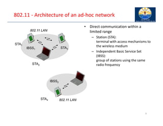 802.11 ‐ Architecture of an ad‐hoc network
6
802.11 LAN
IBSS2
802.11 LAN
IBSS1
STA1
STA4
STA2
STA3
• Direct communication within a
limited range
– Station (STA):
terminal with access mechanisms to
the wireless medium
– Independent Basic Service Set
(IBSS):
group of stations using the same
radio frequency
 