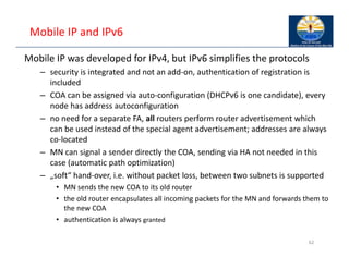 Mobile IP and IPv6
Mobile IP was developed for IPv4, but IPv6 simplifies the protocols
– security is integrated and not an add‐on, authentication of registration is
included
– COA can be assigned via auto‐configuration (DHCPv6 is one candidate), every
node has address autoconfiguration
– no need for a separate FA, all routers perform router advertisement which
can be used instead of the special agent advertisement; addresses are always
co‐located
– MN can signal a sender directly the COA, sending via HA not needed in this
case (automatic path optimization)
– „soft“ hand‐over, i.e. without packet loss, between two subnets is supported
• MN sends the new COA to its old router
• the old router encapsulates all incoming packets for the MN and forwards them to
the new COA
• authentication is always granted
62
 