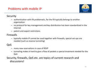 Problems with mobile IP
Security
– authentication with FA problematic, for the FA typically belongs to another
organization
– no protocol for key management and key distribution has been standardized in the
Internet
– patent and export restrictions
Firewalls
– typically mobile IP cannot be used together with firewalls, special set‐ups are
needed (such as reverse tunneling)
QoS
– many new reservations in case of RSVP
– tunneling makes it hard to give a flow of packets a special treatment needed for the
QoS
Security, firewalls, QoS etc. are topics of current research and
discussions!
63
 