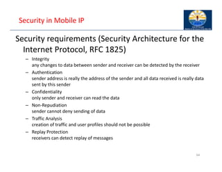 Security in Mobile IP
Security requirements (Security Architecture for the
Internet Protocol, RFC 1825)
– Integrity
any changes to data between sender and receiver can be detected by the receiver
– Authentication
sender address is really the address of the sender and all data received is really data
sent by this sender
– Confidentiality
only sender and receiver can read the data
– Non‐Repudiation
sender cannot deny sending of data
– Traffic Analysis
creation of traffic and user profiles should not be possible
– Replay Protection
receivers can detect replay of messages
64
 