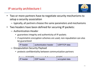 IP security architecture I
• Two or more partners have to negotiate security mechanisms to
setup a security association
– typically, all partners choose the same parameters and mechanisms
• Two headers have been defined for securing IP packets:
– Authentication‐Header
• guarantees integrity and authenticity of IP packets
• if asymmetric encryption schemes are used, non‐repudiation can also
be guaranteed
– Encapsulation Security Payload
• protects confidentiality between communication partners
65
Authentification-Header
IP-Header UDP/TCP-Paket
authentication header
IP header UDP/TCP data
not encrypted encrypted
ESP header
IP header encrypted data
 