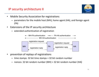 IP security architecture II
• Mobile Security Association for registrations
– parameters for the mobile host (MH), home agent (HA), and foreign agent
(FA)
• Extensions of the IP security architecture
– extended authentication of registration
• prevention of replays of registrations
– time stamps: 32 bit time stamps + 32 bit random number
– nonces: 32 bit random number (MH) + 32 bit random number (HA)
66
registration request
registration request
MH FA HA
registration reply
MH-HA authentication
MH-FA authentication FA-HA authentication
registration reply
 