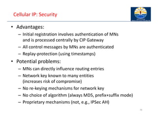 Cellular IP: Security
• Advantages:
– Initial registration involves authentication of MNs
and is processed centrally by CIP Gateway
– All control messages by MNs are authenticated
– Replay‐protection (using timestamps)
• Potential problems:
– MNs can directly influence routing entries
– Network key known to many entities
(increases risk of compromise)
– No re‐keying mechanisms for network key
– No choice of algorithm (always MD5, prefix+suffix mode)
– Proprietary mechanisms (not, e.g., IPSec AH)
70
 