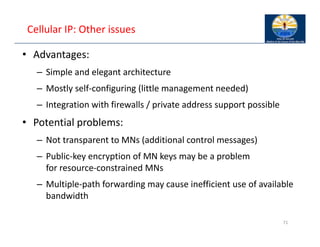 Cellular IP: Other issues
• Advantages:
– Simple and elegant architecture
– Mostly self‐configuring (little management needed)
– Integration with firewalls / private address support possible
• Potential problems:
– Not transparent to MNs (additional control messages)
– Public‐key encryption of MN keys may be a problem
for resource‐constrained MNs
– Multiple‐path forwarding may cause inefficient use of available
bandwidth
71
 
