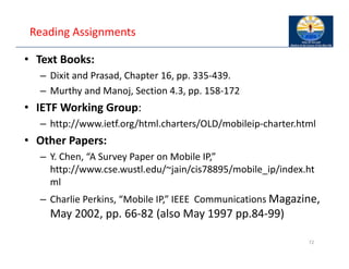 Reading Assignments
• Text Books:
– Dixit and Prasad, Chapter 16, pp. 335‐439.
– Murthy and Manoj, Section 4.3, pp. 158‐172
• IETF Working Group:
– http://www.ietf.org/html.charters/OLD/mobileip‐charter.html
• Other Papers:
– Y. Chen, “A Survey Paper on Mobile IP,”
http://www.cse.wustl.edu/~jain/cis78895/mobile_ip/index.ht
ml
– Charlie Perkins, “Mobile IP,” IEEE Communications Magazine,
May 2002, pp. 66‐82 (also May 1997 pp.84‐99)
72
 