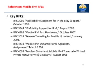 References: Mobile IPv4 RFCs
• Key RFCs:
– RFC 2005 "Applicability Statement for IP Mobility Support,"
October 1996.
– RFC 3344 "IP Mobility Support for IPv4," August 2002.
– RFC 4988 "Mobile IPv4 Fast Handovers," October 2007.
– RFC 3024 "Reverse Tunneling for Mobile IP, revised,“ January
2001.
– RFC 4433 "Mobile IPv4 Dynamic Home Agent (HA)
Assignment," March 2006.
– RFC 4093 "Problem Statement: Mobile IPv4 Traversal of Virtual
Private Network (VPN) Gateways," August 2005
73
 