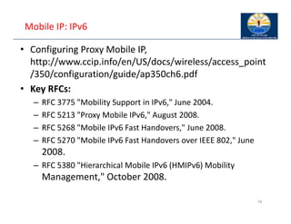 Mobile IP: IPv6
• Configuring Proxy Mobile IP,
http://www.ccip.info/en/US/docs/wireless/access_point
/350/configuration/guide/ap350ch6.pdf
• Key RFCs:
– RFC 3775 "Mobility Support in IPv6," June 2004.
– RFC 5213 "Proxy Mobile IPv6," August 2008.
– RFC 5268 "Mobile IPv6 Fast Handovers," June 2008.
– RFC 5270 "Mobile IPv6 Fast Handovers over IEEE 802," June
2008.
– RFC 5380 "Hierarchical Mobile IPv6 (HMIPv6) Mobility
Management," October 2008.
74
 