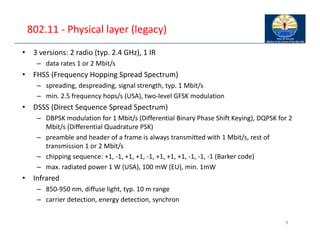 802.11 ‐ Physical layer (legacy)
• 3 versions: 2 radio (typ. 2.4 GHz), 1 IR
– data rates 1 or 2 Mbit/s
• FHSS (Frequency Hopping Spread Spectrum)
– spreading, despreading, signal strength, typ. 1 Mbit/s
– min. 2.5 frequency hops/s (USA), two‐level GFSK modulation
• DSSS (Direct Sequence Spread Spectrum)
– DBPSK modulation for 1 Mbit/s (Differential Binary Phase Shift Keying), DQPSK for 2
Mbit/s (Differential Quadrature PSK)
– preamble and header of a frame is always transmitted with 1 Mbit/s, rest of
transmission 1 or 2 Mbit/s
– chipping sequence: +1, ‐1, +1, +1, ‐1, +1, +1, +1, ‐1, ‐1, ‐1 (Barker code)
– max. radiated power 1 W (USA), 100 mW (EU), min. 1mW
• Infrared
– 850‐950 nm, diffuse light, typ. 10 m range
– carrier detection, energy detection, synchron
9
 