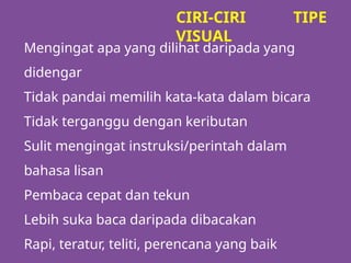 Mengingat apa yang dilihat daripada yang
didengar
Tidak pandai memilih kata-kata dalam bicara
Tidak terganggu dengan keributan
Sulit mengingat instruksi/perintah dalam
bahasa lisan
Pembaca cepat dan tekun
Lebih suka baca daripada dibacakan
Rapi, teratur, teliti, perencana yang baik
CIRI-CIRI TIPE
VISUAL
 