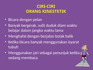 CIRI-CIRI
ORANG KINESTETIK
• Bicara dengan pelan
• Banyak bergerak, sulit duduk diam waktu
belajar dalam jangka waktu lama
• Menghafal dengan berjalan bolak balik
• Ketika bicara banyak menggunakan isyarat
tubuh
• Menggunakan jari sebagai penunjuk ketika
sedang membaca
 