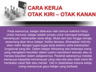 Pada esensinya, belajar dilakukan oleh semua makhluk hidup.
Untuk manusia, belajar adalah proses untuk mencapai berbagai
kemampuan, ketrampilan serta sikap. Mulai dari bayi hingga remaja,
seseorang akan terus belajar. Ketika dewasa, diharapkan individu
akan mahir dengan tugas-tugas kerja tertentu serta ketrampilan
fungsional yang lain. Dalam belajar terkadang ada beberapa orang
yang mengalami kesulitan dalam usaha memahami sesuatu atau ia
merasa kesulitan dalam pelajarannya. Padahal sebenarnya mereka
mempuyai kapasitas kemampuan yang rata-rata atau tidak memi liki
hambatan cacat fisik atau mental. Hal ini disebabkan karena setiap
orang mempunyai gaya belajar yang berbeda
CARA KERJA
OTAK KIRI – OTAK KANAN
 