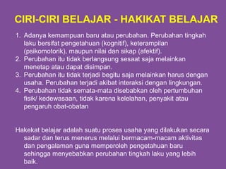 1. Adanya kemampuan baru atau perubahan. Perubahan tingkah
laku bersifat pengetahuan (kognitif), keterampilan
(psikomotorik), maupun nilai dan sikap (afektif).
2. Perubahan itu tidak berlangsung sesaat saja melainkan
menetap atau dapat disimpan.
3. Perubahan itu tidak terjadi begitu saja melainkan harus dengan
usaha. Perubahan terjadi akibat interaksi dengan lingkungan.
4. Perubahan tidak semata-mata disebabkan oleh pertumbuhan
fisik/ kedewasaan, tidak karena kelelahan, penyakit atau
pengaruh obat-obatan
Hakekat belajar adalah suatu proses usaha yang dilakukan secara
sadar dan terus menerus melalui bermacam-macam aktivitas
dan pengalaman guna memperoleh pengetahuan baru
sehingga menyebabkan perubahan tingkah laku yang lebih
baik.
CIRI-CIRI BELAJAR - HAKIKAT BELAJAR
 