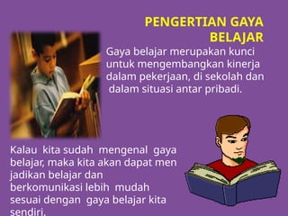 Gaya belajar merupakan kunci
untuk mengembangkan kinerja
dalam pekerjaan, di sekolah dan
dalam situasi antar pribadi.
PENGERTIAN GAYA
BELAJAR
Kalau kita sudah mengenal gaya
belajar, maka kita akan dapat men
jadikan belajar dan
berkomunikasi lebih mudah
sesuai dengan gaya belajar kita
sendiri.
 
