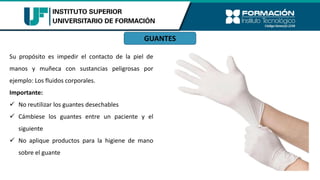 GUANTES
Su propósito es impedir el contacto de la piel de
manos y muñeca con sustancias peligrosas por
ejemplo: Los fluidos corporales.
Importante:
✓ No reutilizar los guantes desechables
✓ Cámbiese los guantes entre un paciente y el
siguiente
✓ No aplique productos para la higiene de mano
sobre el guante
 